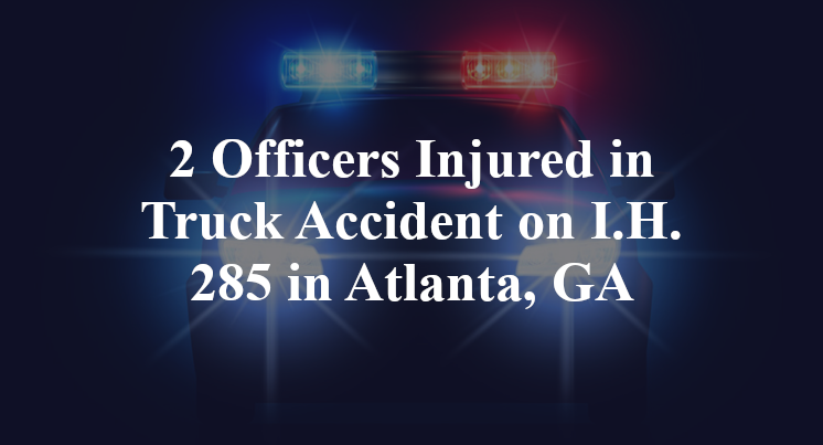 2 Officers Injured in Truck Accident on I.H. 285 in Atlanta, GA