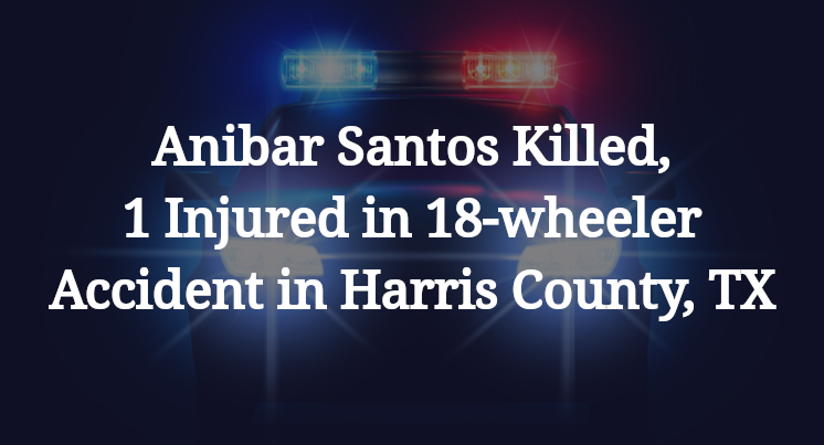 Anibar Santos Killed, 1 Injured in 18-wheeler Accident in Harris County, TX