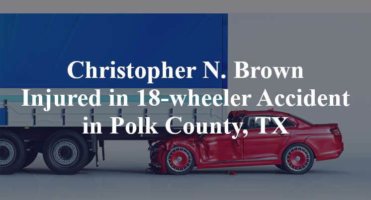 Christopher N. Brown Injured in 18-wheeler Accident in Polk County, TX