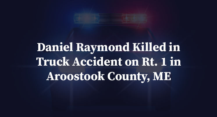 Daniel Raymond Killed in Truck Accident on Rt. 1 in Aroostook County, ME