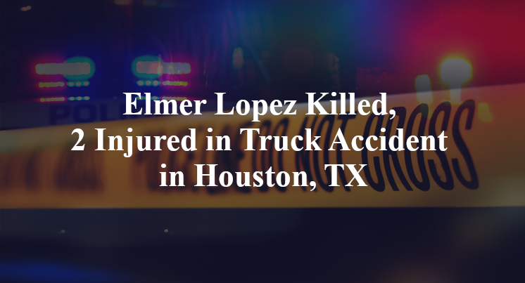Elmer Lopez Killed, 2 Injured in Truck Accident in Houston, TX