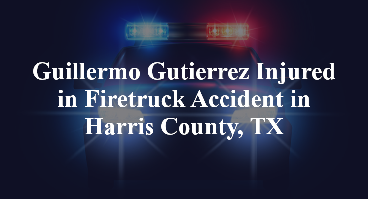 Guillermo Gutierrez Injured in Firetruck Accident in Harris County, TX