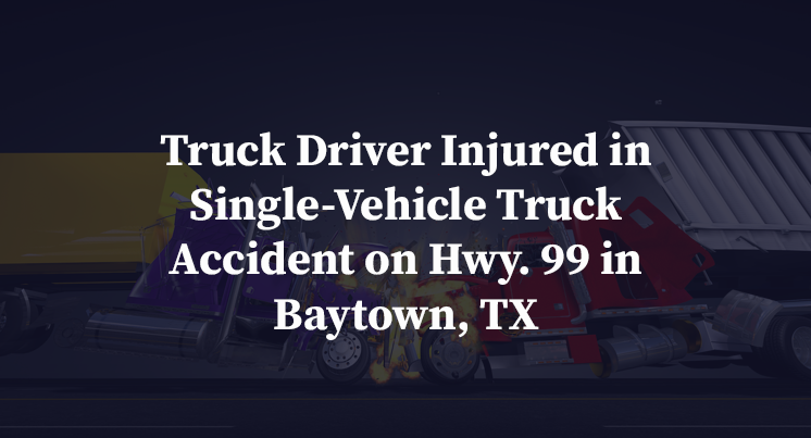 Truck Driver Injured in Single-Vehicle Truck Accident on Hwy. 99 in Baytown, TX